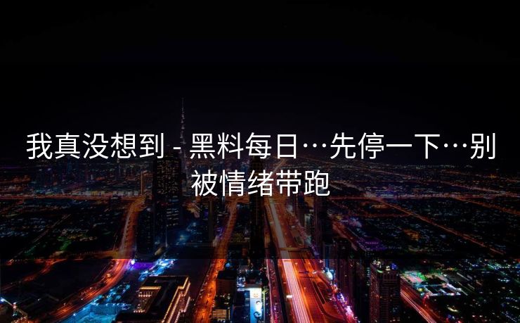 我真没想到 - 黑料每日…先停一下…别被情绪带跑