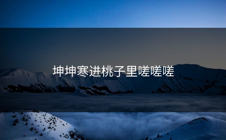 坤坤寒进桃子里嗟嗟嗟