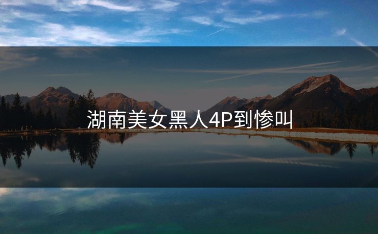 湖南美女黑人4P到惨叫