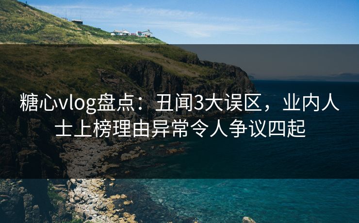 糖心vlog盘点：丑闻3大误区，业内人士上榜理由异常令人争议四起