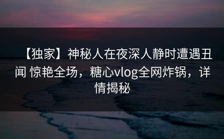 【独家】神秘人在夜深人静时遭遇丑闻 惊艳全场，糖心vlog全网炸锅，详情揭秘