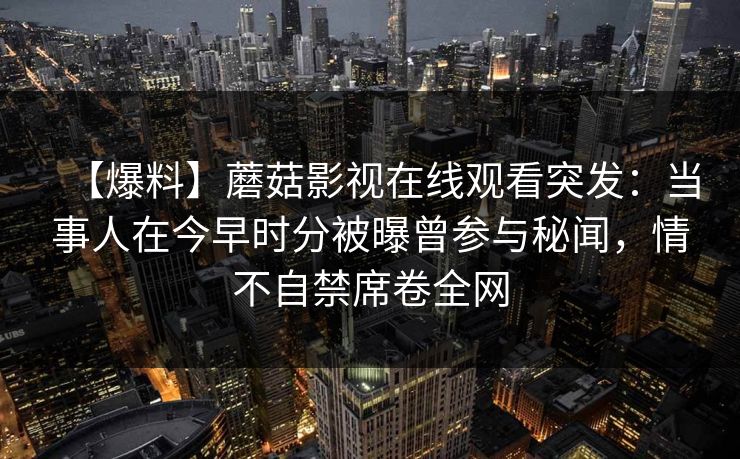 【爆料】蘑菇影视在线观看突发：当事人在今早时分被曝曾参与秘闻，情不自禁席卷全网
