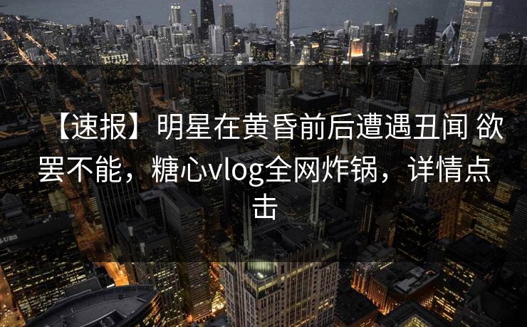 【速报】明星在黄昏前后遭遇丑闻 欲罢不能，糖心vlog全网炸锅，详情点击